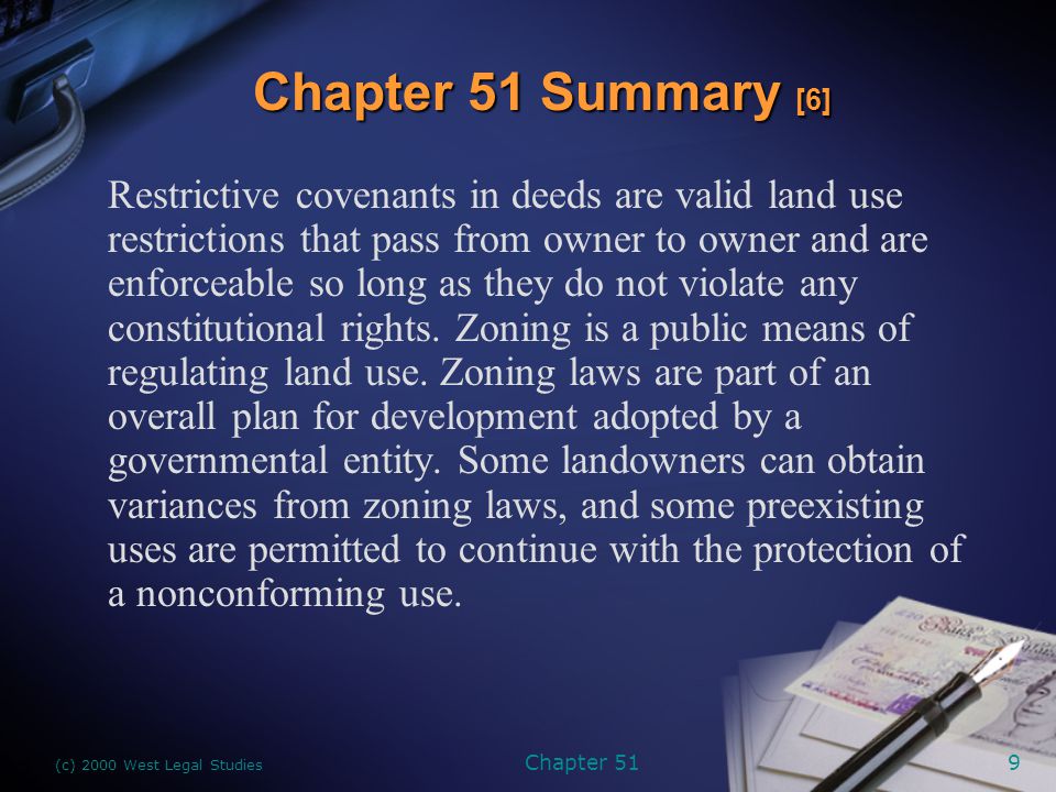 (c) 2000 West Legal Studies Chapter 519 Restrictive covenants in deeds are valid land use restrictions that pass from owner to owner and are enforceable so long as they do not violate any constitutional rights.