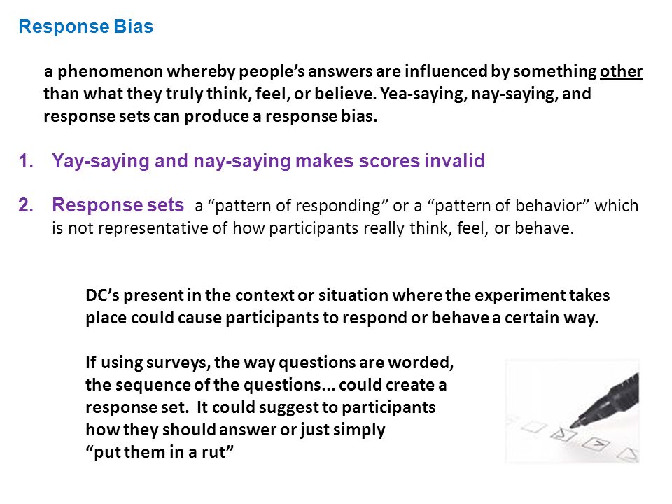 Response Bias a phenomenon whereby people’s answers are influenced by something other than what they truly think, feel, or believe.