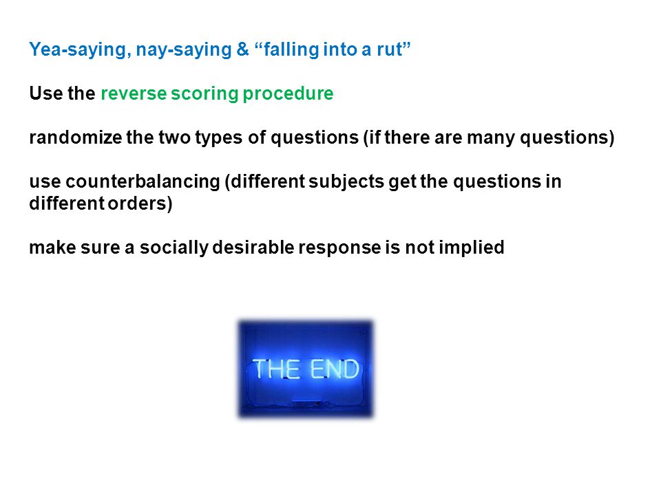 Yea-saying, nay-saying & falling into a rut Use the reverse scoring procedure randomize the two types of questions (if there are many questions) use counterbalancing (different subjects get the questions in different orders) make sure a socially desirable response is not implied
