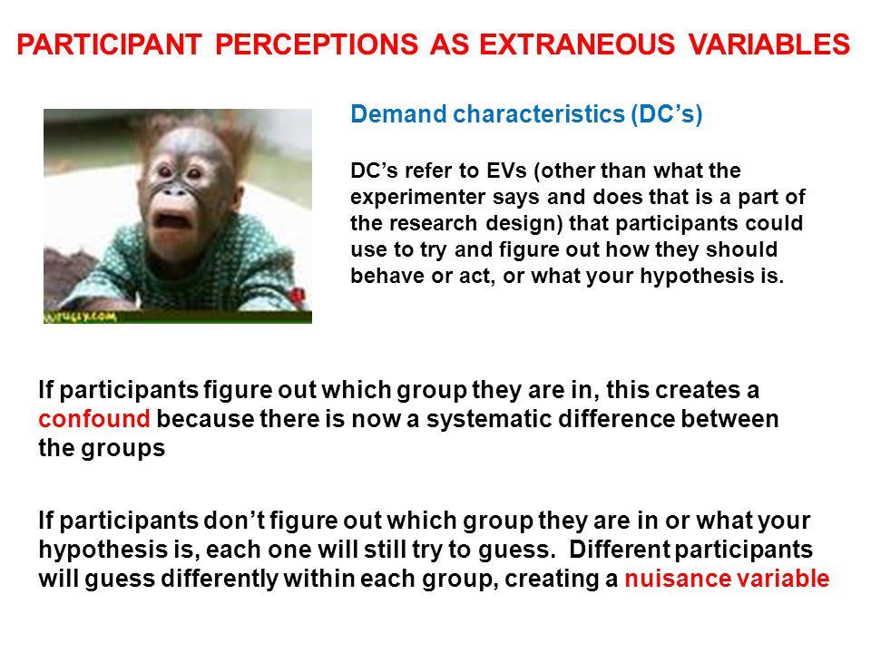 PARTICIPANT PERCEPTIONS AS EXTRANEOUS VARIABLES Demand characteristics (DC’s) DC’s refer to EVs (other than what the experimenter says and does that is a part of the research design) that participants could use to try and figure out how they should behave or act, or what your hypothesis is.