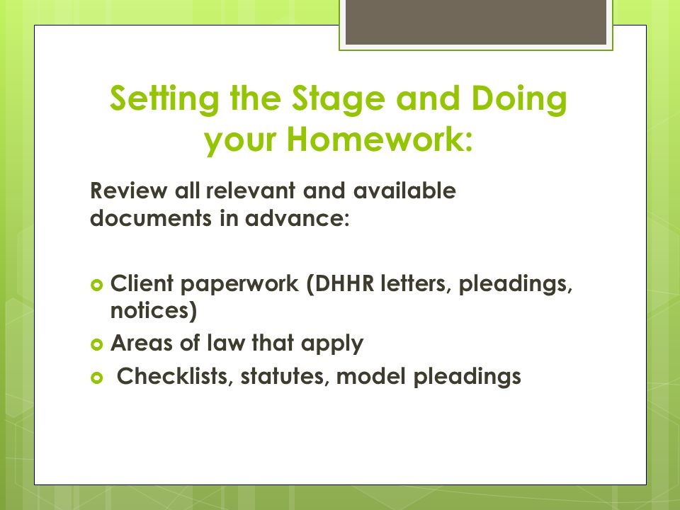 Setting the Stage and Doing your Homework: Review all relevant and available documents in advance:  Client paperwork (DHHR letters, pleadings, notices)  Areas of law that apply  Checklists, statutes, model pleadings