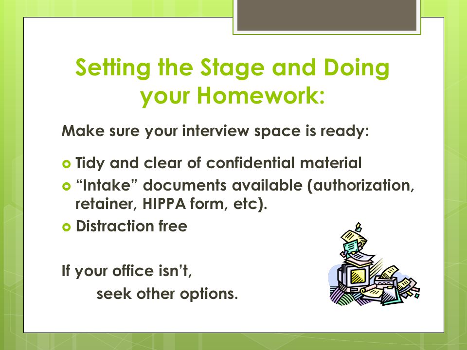 Setting the Stage and Doing your Homework: Make sure your interview space is ready:  Tidy and clear of confidential material  Intake documents available (authorization, retainer, HIPPA form, etc).
