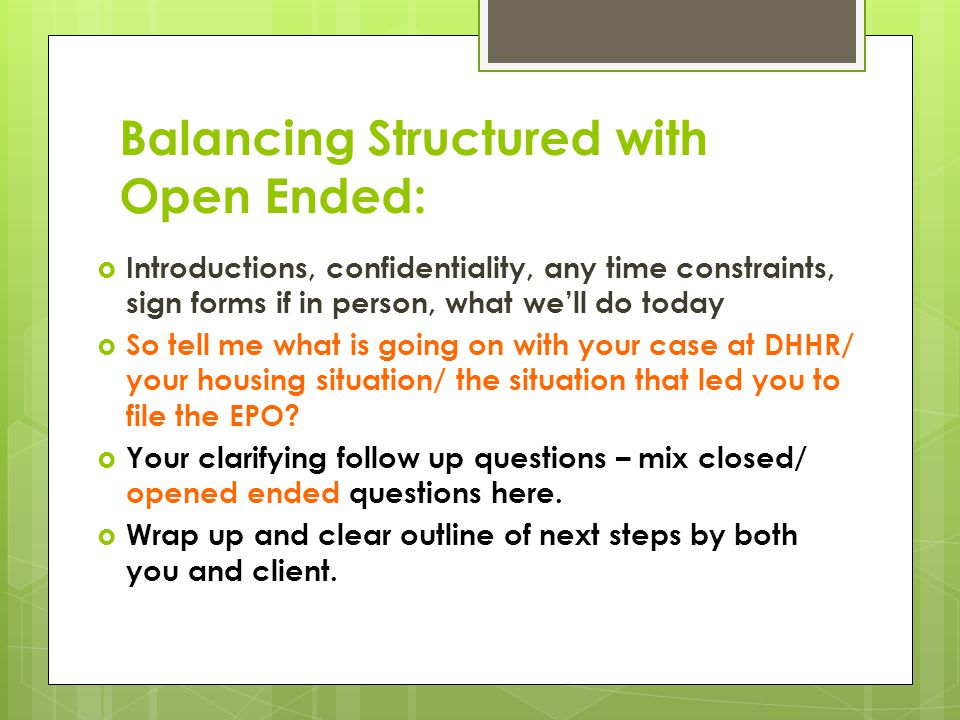 Balancing Structured with Open Ended:  Introductions, confidentiality, any time constraints, sign forms if in person, what we’ll do today  So tell me what is going on with your case at DHHR/ your housing situation/ the situation that led you to file the EPO.