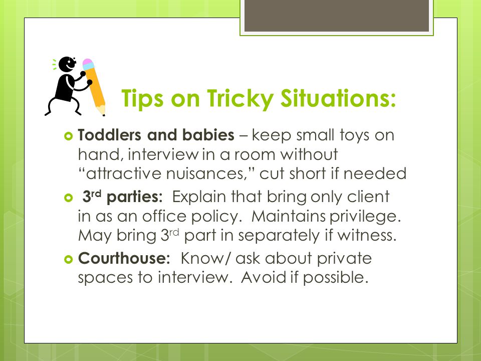 Tips on Tricky Situations:  Toddlers and babies – keep small toys on hand, interview in a room without attractive nuisances, cut short if needed  3 rd parties: Explain that bring only client in as an office policy.