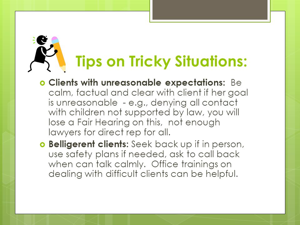 Tips on Tricky Situations:  Clients with unreasonable expectations: Be calm, factual and clear with client if her goal is unreasonable - e.g., denying all contact with children not supported by law, you will lose a Fair Hearing on this, not enough lawyers for direct rep for all.