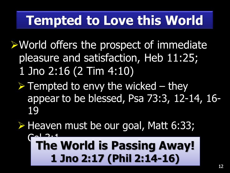  World offers the prospect of immediate pleasure and satisfaction, Heb 11:25; 1 Jno 2:16 (2 Tim 4:10)  Tempted to envy the wicked – they appear to be blessed, Psa 73:3, 12-14,  Heaven must be our goal, Matt 6:33; Col 3:1 12 Tempted to Love this World The World is Passing Away.