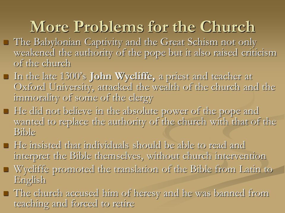 More Problems for the Church The Babylonian Captivity and the Great Schism not only weakened the authority of the pope but it also raised criticism of the church The Babylonian Captivity and the Great Schism not only weakened the authority of the pope but it also raised criticism of the church In the late 1300’s John Wycliffe, a priest and teacher at Oxford University, attacked the wealth of the church and the immorality of some of the clergy In the late 1300’s John Wycliffe, a priest and teacher at Oxford University, attacked the wealth of the church and the immorality of some of the clergy He did not believe in the absolute power of the pope and wanted to replace the authority of the church with that of the Bible He did not believe in the absolute power of the pope and wanted to replace the authority of the church with that of the Bible He insisted that individuals should be able to read and interpret the Bible themselves, without church intervention He insisted that individuals should be able to read and interpret the Bible themselves, without church intervention Wycliffe promoted the translation of the Bible from Latin to English Wycliffe promoted the translation of the Bible from Latin to English The church accused him of heresy and he was banned from teaching and forced to retire The church accused him of heresy and he was banned from teaching and forced to retire