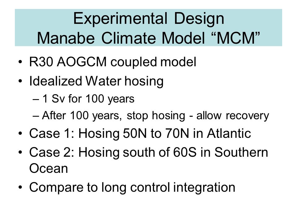 Experimental Design Manabe Climate Model MCM R30 AOGCM coupled model Idealized Water hosing –1 Sv for 100 years –After 100 years, stop hosing - allow recovery Case 1: Hosing 50N to 70N in Atlantic Case 2: Hosing south of 60S in Southern Ocean Compare to long control integration