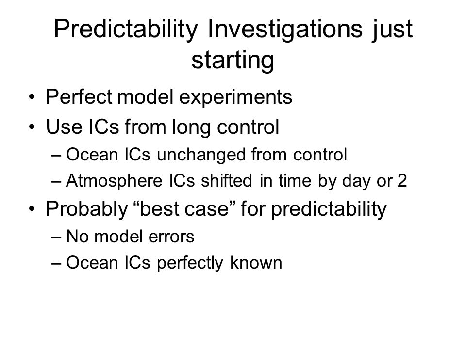 Predictability Investigations just starting Perfect model experiments Use ICs from long control –Ocean ICs unchanged from control –Atmosphere ICs shifted in time by day or 2 Probably best case for predictability –No model errors –Ocean ICs perfectly known