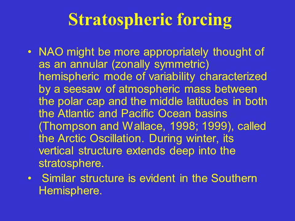 Stratospheric forcing NAO might be more appropriately thought of as an annular (zonally symmetric) hemispheric mode of variability characterized by a seesaw of atmospheric mass between the polar cap and the middle latitudes in both the Atlantic and Pacific Ocean basins (Thompson and Wallace, 1998; 1999), called the Arctic Oscillation.