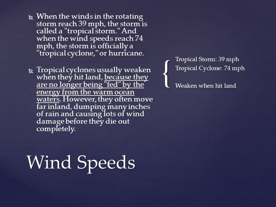 {   When the winds in the rotating storm reach 39 mph, the storm is called a tropical storm. And when the wind speeds reach 74 mph, the storm is officially a tropical cyclone, or hurricane.