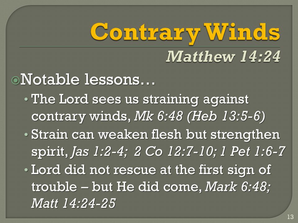  Notable lessons… The Lord sees us straining against contrary winds, Mk 6:48 (Heb 13:5-6) The Lord sees us straining against contrary winds, Mk 6:48 (Heb 13:5-6) Strain can weaken flesh but strengthen spirit, Jas 1:2-4; 2 Co 12:7-10; 1 Pet 1:6-7 Strain can weaken flesh but strengthen spirit, Jas 1:2-4; 2 Co 12:7-10; 1 Pet 1:6-7 Lord did not rescue at the first sign of trouble – but He did come, Mark 6:48; Matt 14:24-25 Lord did not rescue at the first sign of trouble – but He did come, Mark 6:48; Matt 14: