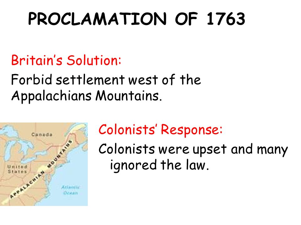 PROCLAMATION OF 1763 Britain’s Solution: Forbid settlement west of the Appalachians Mountains.