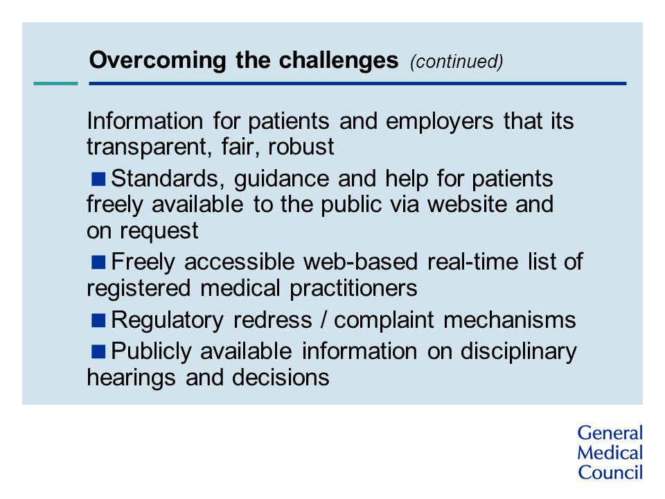 Overcoming the challenges (continued) Information for patients and employers that its transparent, fair, robust  Standards, guidance and help for patients freely available to the public via website and on request  Freely accessible web-based real-time list of registered medical practitioners  Regulatory redress / complaint mechanisms  Publicly available information on disciplinary hearings and decisions