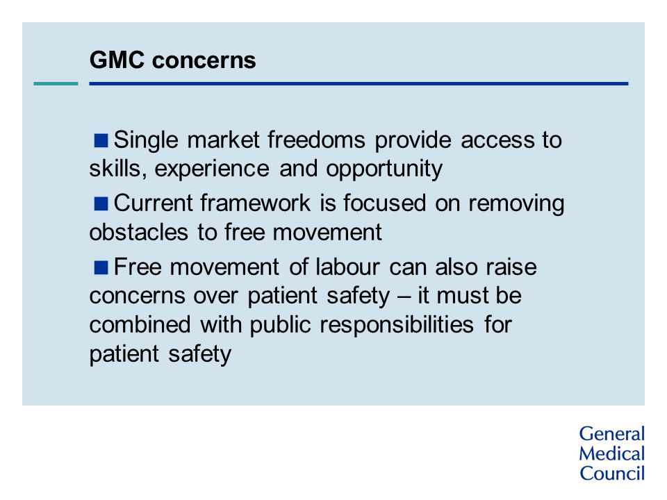 GMC concerns  Single market freedoms provide access to skills, experience and opportunity  Current framework is focused on removing obstacles to free movement  Free movement of labour can also raise concerns over patient safety – it must be combined with public responsibilities for patient safety