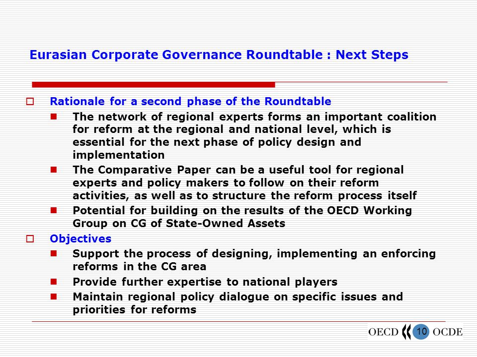 10 Eurasian Corporate Governance Roundtable : Next Steps  Rationale for a second phase of the Roundtable The network of regional experts forms an important coalition for reform at the regional and national level, which is essential for the next phase of policy design and implementation The Comparative Paper can be a useful tool for regional experts and policy makers to follow on their reform activities, as well as to structure the reform process itself Potential for building on the results of the OECD Working Group on CG of State-Owned Assets  Objectives Support the process of designing, implementing an enforcing reforms in the CG area Provide further expertise to national players Maintain regional policy dialogue on specific issues and priorities for reforms