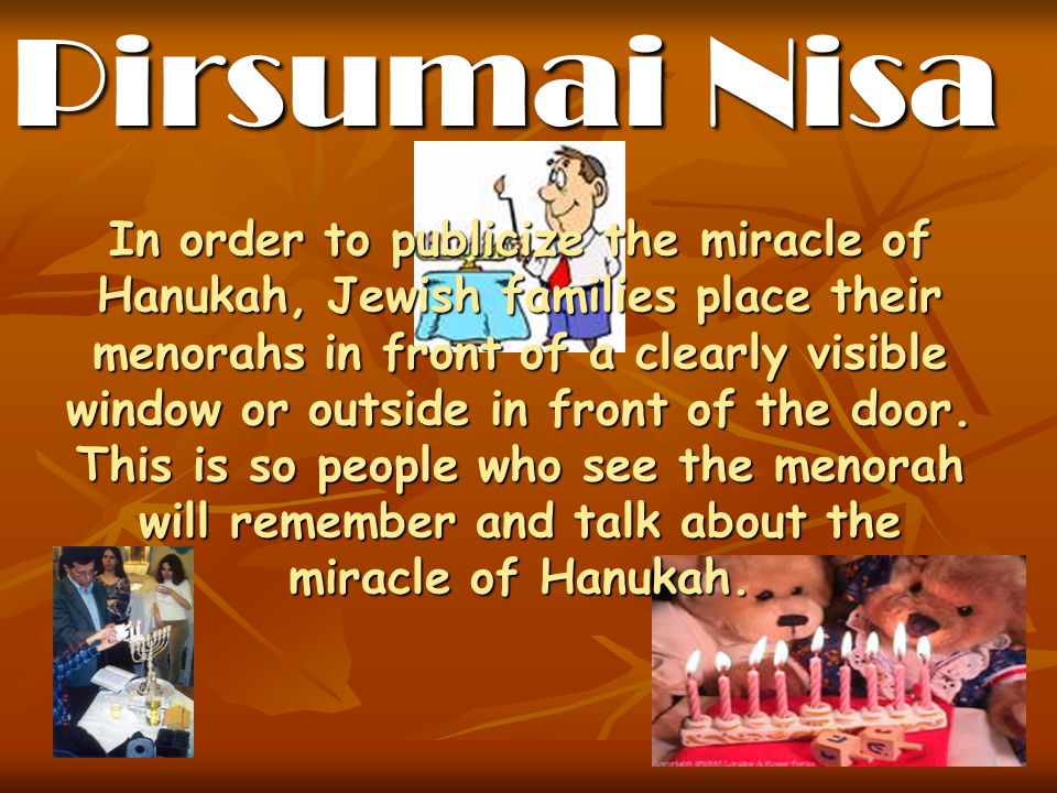 In order to publicize the miracle of Hanukah, Jewish families place their menorahs in front of a clearly visible window or outside in front of the door.