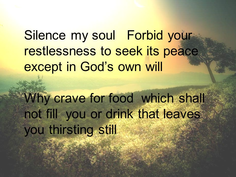 Silence my soul Forbid your restlessness to seek its peace except in God’s own will Why crave for food which shall not fill you or drink that leaves you thirsting still