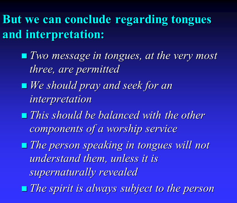 But we can conclude regarding tongues and interpretation: Two Two message in tongues, at the very most three, are permitted We We should pray and seek for an interpretation This This should be balanced with the other components of a worship service The The person speaking in tongues will not understand them, unless it is supernaturally revealed spirit is always subject to the person