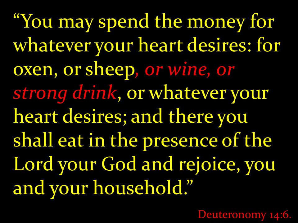 You may spend the money for whatever your heart desires: for oxen, or sheep, or wine, or strong drink, or whatever your heart desires; and there you shall eat in the presence of the Lord your God and rejoice, you and your household. Deuteronomy 14:6.