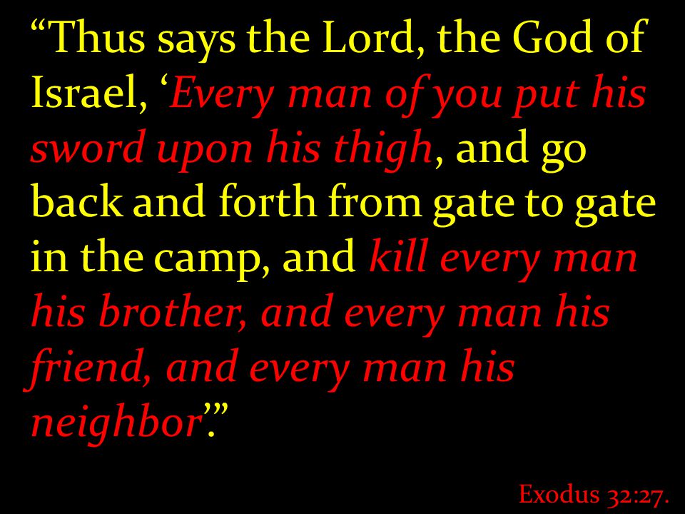Thus says the Lord, the God of Israel, ‘Every man of you put his sword upon his thigh, and go back and forth from gate to gate in the camp, and kill every man his brother, and every man his friend, and every man his neighbor’. Exodus 32:27.