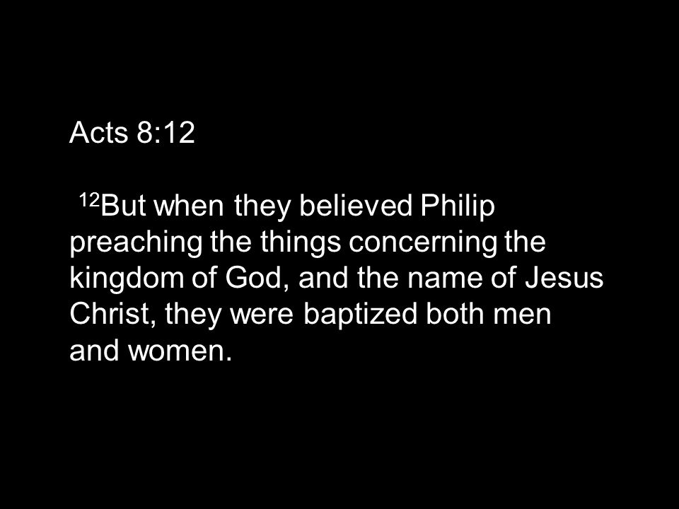 Acts 8:12 12 But when they believed Philip preaching the things concerning the kingdom of God, and the name of Jesus Christ, they were baptized both men and women.