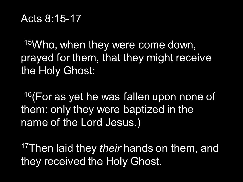 Acts 8: Who, when they were come down, prayed for them, that they might receive the Holy Ghost: 16 (For as yet he was fallen upon none of them: only they were baptized in the name of the Lord Jesus.) 17 Then laid they their hands on them, and they received the Holy Ghost.