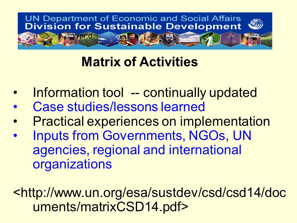 Information tool -- continually updated Case studies/lessons learned Practical experiences on implementation Inputs from Governments, NGOs, UN agencies, regional and international organizations Matrix of Activities Wpr;d