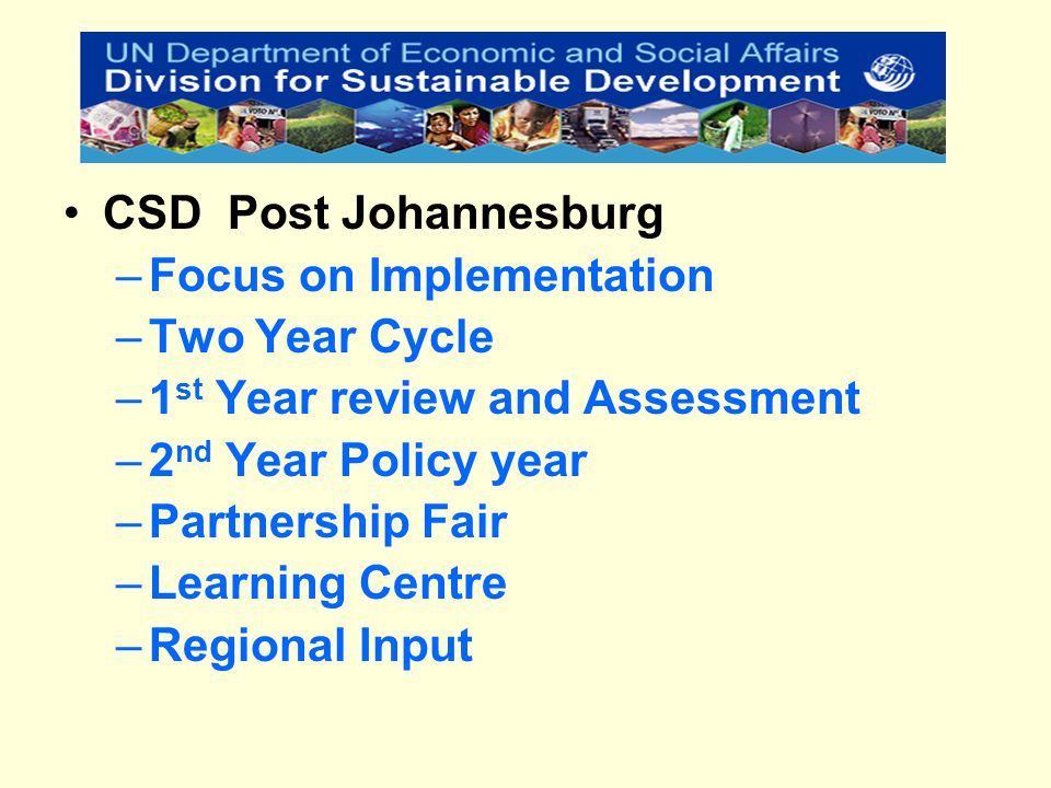 CSD Post Johannesburg –Focus on Implementation –Two Year Cycle –1 st Year review and Assessment –2 nd Year Policy year –Partnership Fair –Learning Centre –Regional Input