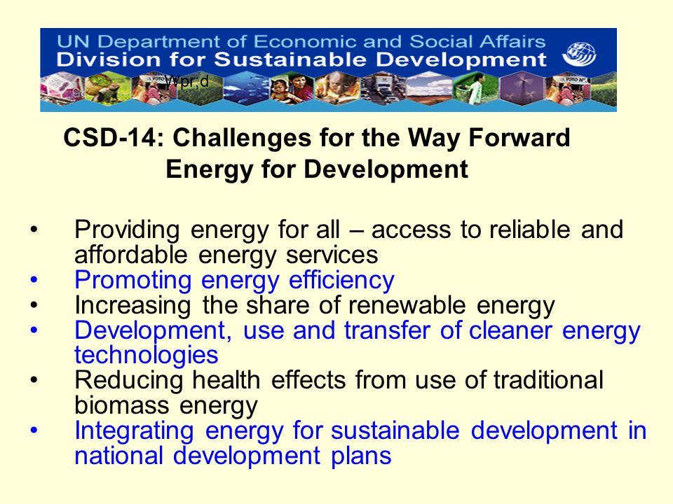 Providing energy for all – access to reliable and affordable energy services Promoting energy efficiency Increasing the share of renewable energy Development, use and transfer of cleaner energy technologies Reducing health effects from use of traditional biomass energy Integrating energy for sustainable development in national development plans CSD-14: Challenges for the Way Forward Energy for Development Wpr;d