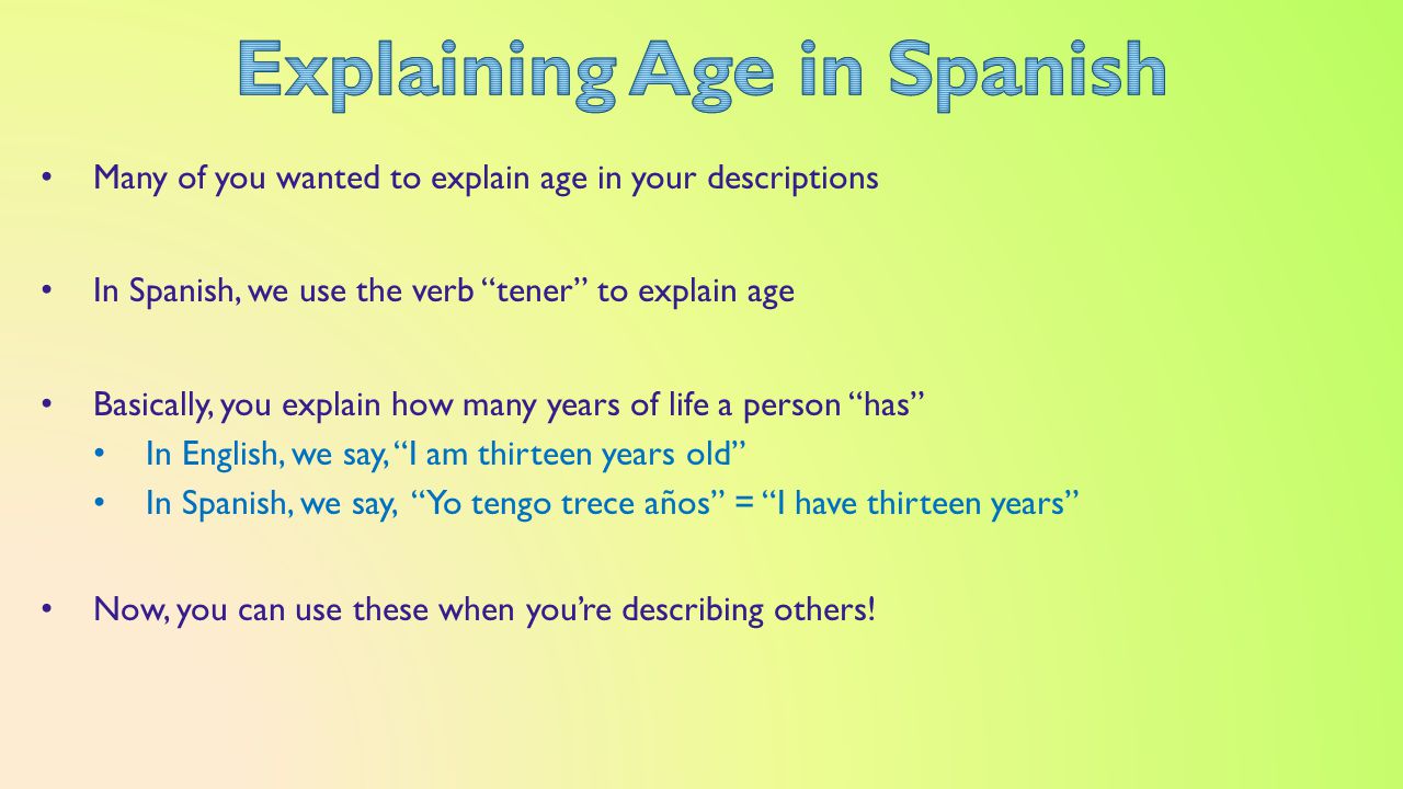Many of you wanted to explain age in your descriptions In Spanish, we use the verb tener to explain age Basically, you explain how many years of life a person has In English, we say, I am thirteen years old In Spanish, we say, Yo tengo trece años = I have thirteen years Now, you can use these when you’re describing others!