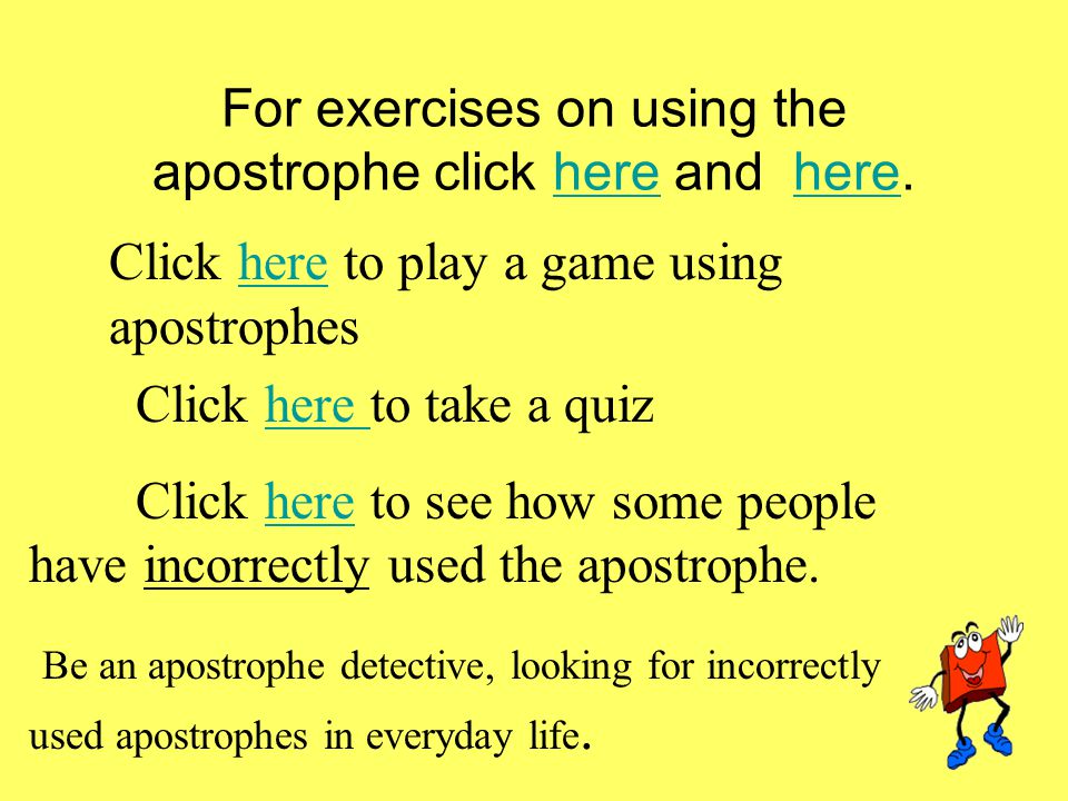 For exercises on using the apostrophe click here and here.here Click here to play a game using apostropheshere Click here to take a quizhere Click here to see how some people have incorrectly used the apostrophe.here Be an apostrophe detective, looking for incorrectly used apostrophes in everyday life..