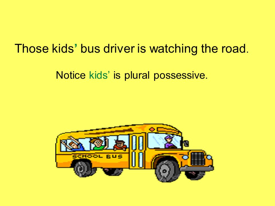 Those kids’ bus driver is watching the road. Notice kids’ is plural possessive.