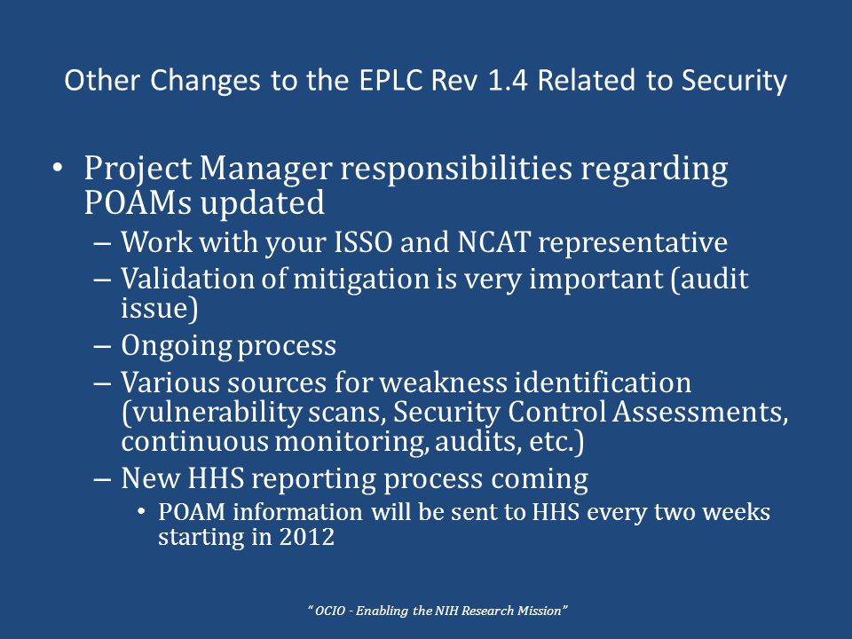 Other Changes to the EPLC Rev 1.4 Related to Security Project Manager responsibilities regarding POAMs updated – Work with your ISSO and NCAT representative – Validation of mitigation is very important (audit issue) – Ongoing process – Various sources for weakness identification (vulnerability scans, Security Control Assessments, continuous monitoring, audits, etc.) – New HHS reporting process coming POAM information will be sent to HHS every two weeks starting in 2012 OCIO - Enabling the NIH Research Mission