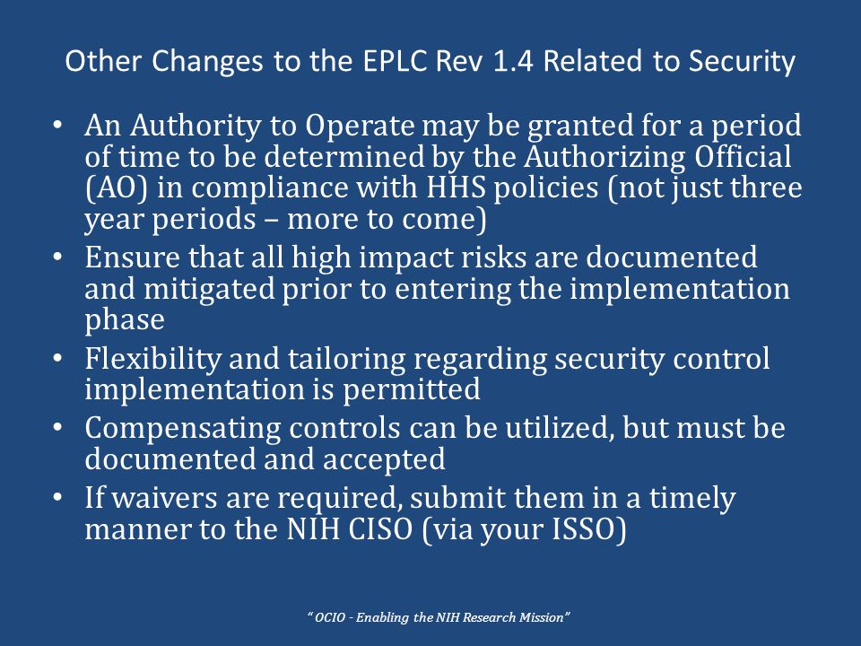 Other Changes to the EPLC Rev 1.4 Related to Security An Authority to Operate may be granted for a period of time to be determined by the Authorizing Official (AO) in compliance with HHS policies (not just three year periods – more to come) Ensure that all high impact risks are documented and mitigated prior to entering the implementation phase Flexibility and tailoring regarding security control implementation is permitted Compensating controls can be utilized, but must be documented and accepted If waivers are required, submit them in a timely manner to the NIH CISO (via your ISSO) OCIO - Enabling the NIH Research Mission
