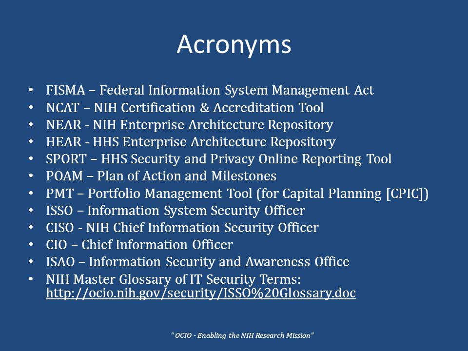 Acronyms FISMA – Federal Information System Management Act NCAT – NIH Certification & Accreditation Tool NEAR - NIH Enterprise Architecture Repository HEAR - HHS Enterprise Architecture Repository SPORT – HHS Security and Privacy Online Reporting Tool POAM – Plan of Action and Milestones PMT – Portfolio Management Tool (for Capital Planning [CPIC]) ISSO – Information System Security Officer CISO - NIH Chief Information Security Officer CIO – Chief Information Officer ISAO – Information Security and Awareness Office NIH Master Glossary of IT Security Terms:   OCIO - Enabling the NIH Research Mission