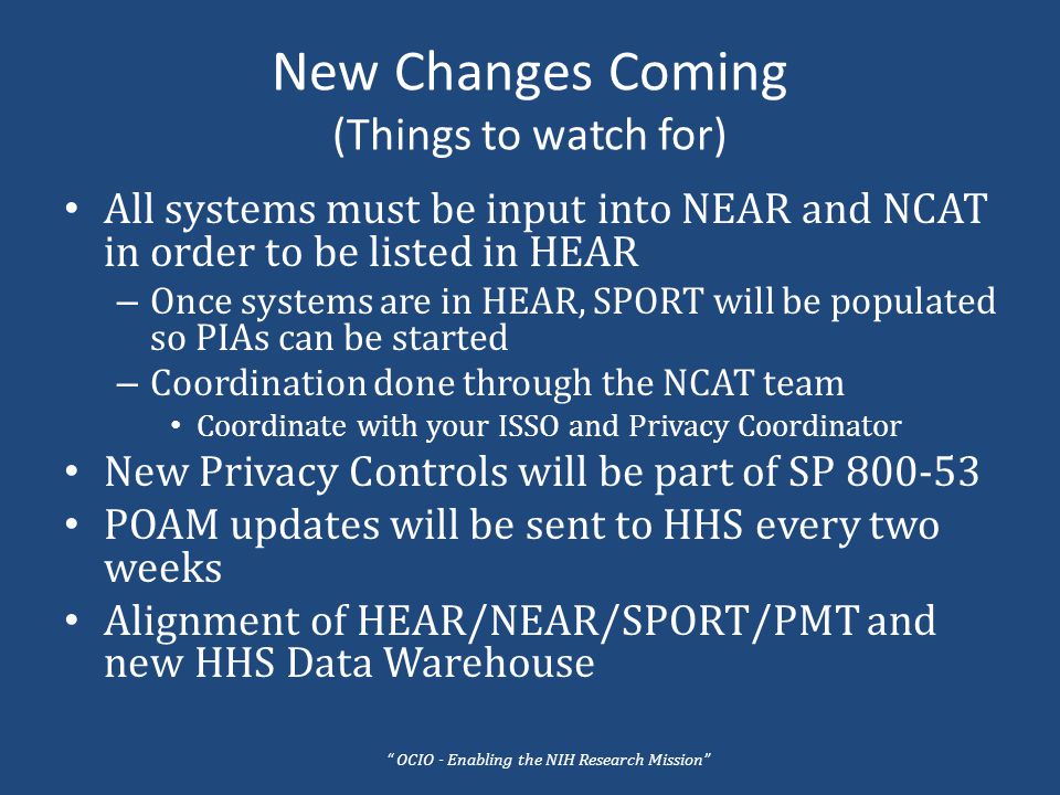 New Changes Coming (Things to watch for) All systems must be input into NEAR and NCAT in order to be listed in HEAR – Once systems are in HEAR, SPORT will be populated so PIAs can be started – Coordination done through the NCAT team Coordinate with your ISSO and Privacy Coordinator New Privacy Controls will be part of SP POAM updates will be sent to HHS every two weeks Alignment of HEAR/NEAR/SPORT/PMT and new HHS Data Warehouse OCIO - Enabling the NIH Research Mission