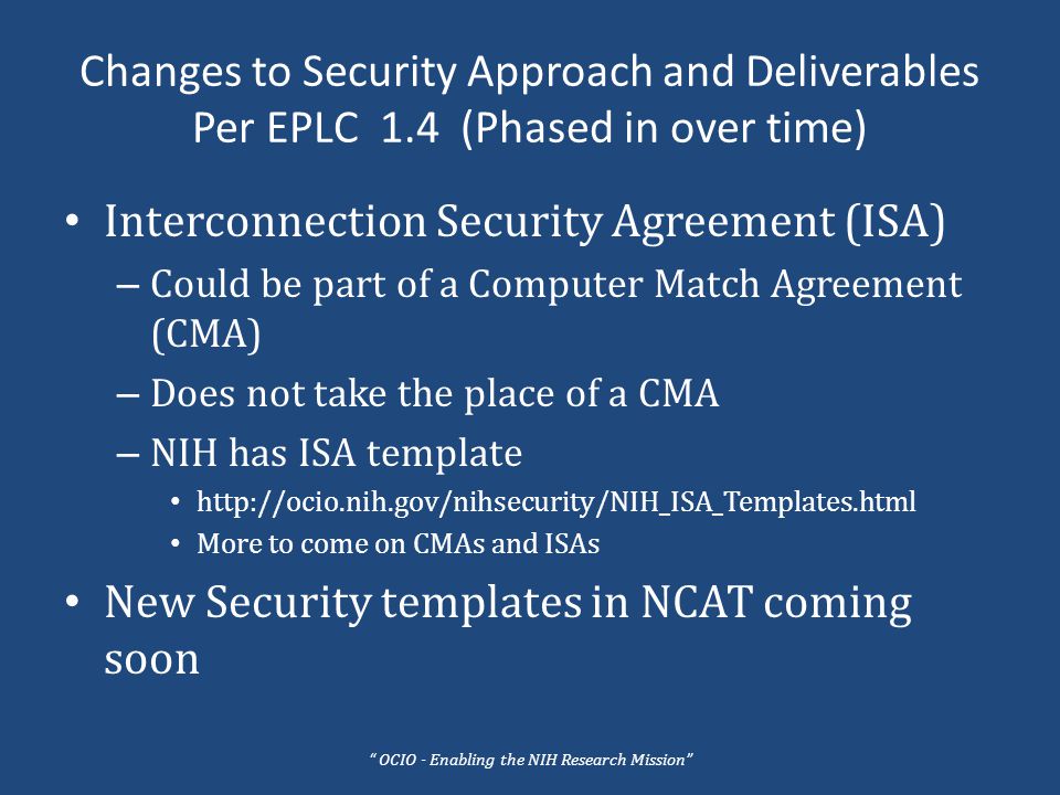Changes to Security Approach and Deliverables Per EPLC 1.4 (Phased in over time) Interconnection Security Agreement (ISA) – Could be part of a Computer Match Agreement (CMA) – Does not take the place of a CMA – NIH has ISA template   More to come on CMAs and ISAs New Security templates in NCAT coming soon OCIO - Enabling the NIH Research Mission