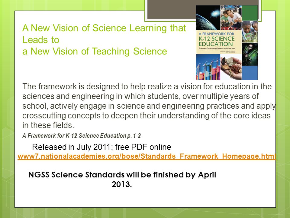 The framework is designed to help realize a vision for education in the sciences and engineering in which students, over multiple years of school, actively engage in science and engineering practices and apply crosscutting concepts to deepen their understanding of the core ideas in these fields.