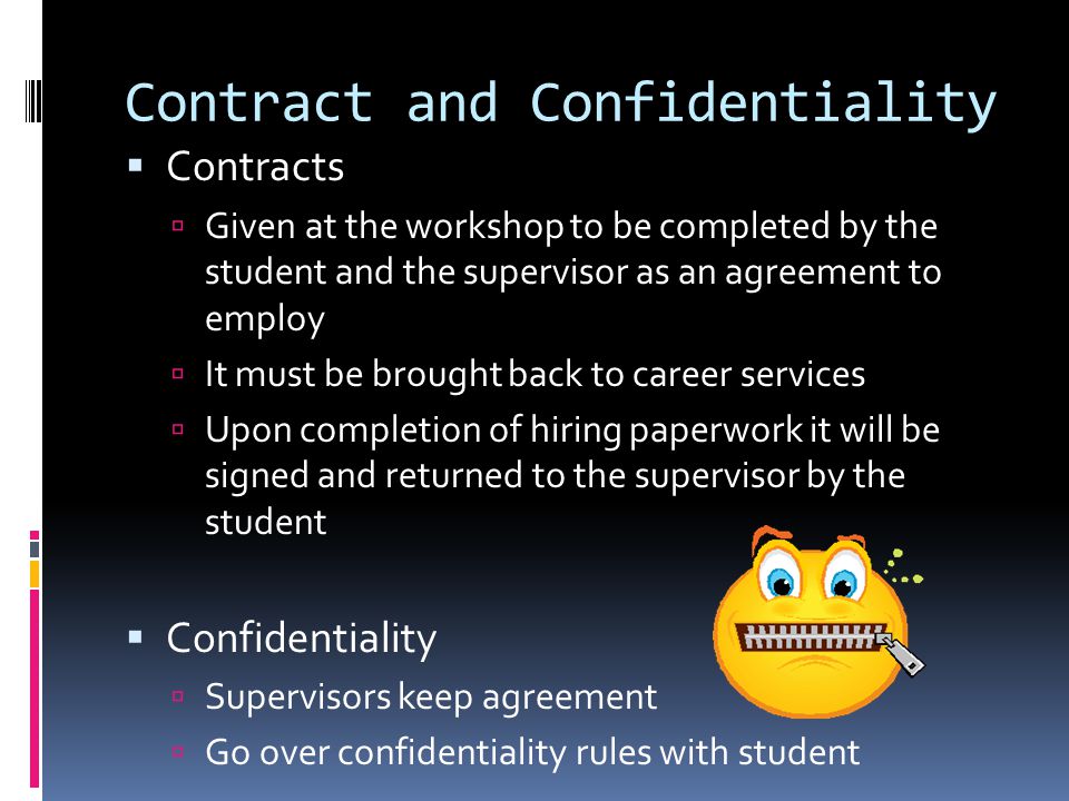 Contract and Confidentiality  Contracts  Given at the workshop to be completed by the student and the supervisor as an agreement to employ  It must be brought back to career services  Upon completion of hiring paperwork it will be signed and returned to the supervisor by the student  Confidentiality  Supervisors keep agreement  Go over confidentiality rules with student