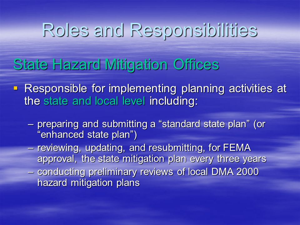 Roles and Responsibilities State Hazard Mitigation Offices  Responsible for implementing planning activities at the state and local level including: –preparing and submitting a standard state plan (or enhanced state plan ) –reviewing, updating, and resubmitting, for FEMA approval, the state mitigation plan every three years –conducting preliminary reviews of local DMA 2000 hazard mitigation plans