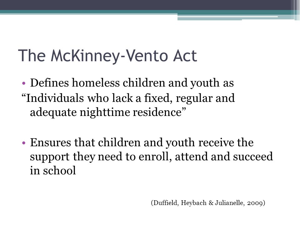 The McKinney-Vento Act Defines homeless children and youth as Individuals who lack a fixed, regular and adequate nighttime residence Ensures that children and youth receive the support they need to enroll, attend and succeed in school (Duffield, Heybach & Julianelle, 2009)