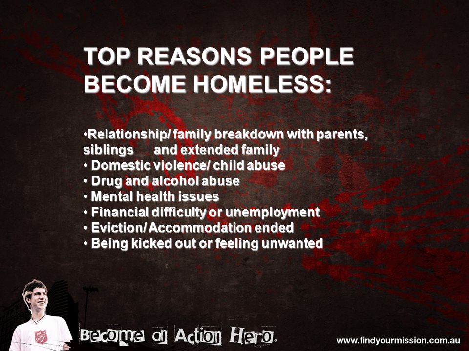 TOP REASONS PEOPLE BECOME HOMELESS: Relationship/ family breakdown with parents, siblings and extended familyRelationship/ family breakdown with parents, siblings and extended family Domestic violence/ child abuse Domestic violence/ child abuse Drug and alcohol abuse Drug and alcohol abuse Mental health issues Mental health issues Financial difficulty or unemployment Financial difficulty or unemployment Eviction/ Accommodation ended Eviction/ Accommodation ended Being kicked out or feeling unwanted Being kicked out or feeling unwanted