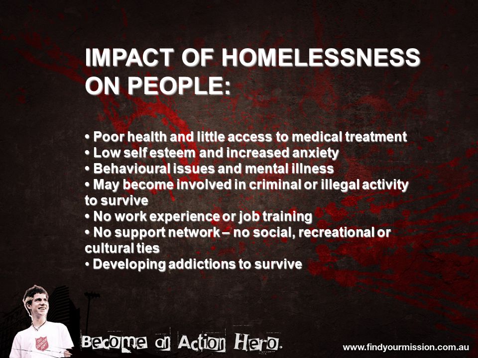 IMPACT OF HOMELESSNESS ON PEOPLE: Poor health and little access to medical treatment Poor health and little access to medical treatment Low self esteem and increased anxiety Low self esteem and increased anxiety Behavioural issues and mental illness Behavioural issues and mental illness May become involved in criminal or illegal activity to survive May become involved in criminal or illegal activity to survive No work experience or job training No work experience or job training No support network – no social, recreational or cultural ties No support network – no social, recreational or cultural ties Developing addictions to survive Developing addictions to survive