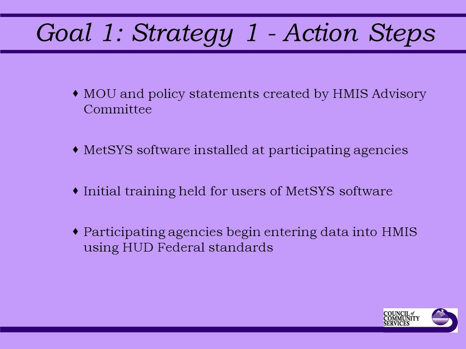 Goal 1: Strategy 1 - Action Steps  MOU and policy statements created by HMIS Advisory Committee  MetSYS software installed at participating agencies  Initial training held for users of MetSYS software  Participating agencies begin entering data into HMIS using HUD Federal standards