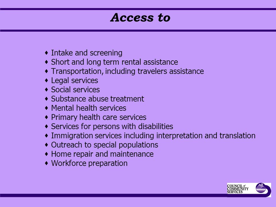 Access to  Intake and screening  Short and long term rental assistance  Transportation, including travelers assistance  Legal services  Social services  Substance abuse treatment  Mental health services  Primary health care services  Services for persons with disabilities  Immigration services including interpretation and translation  Outreach to special populations  Home repair and maintenance  Workforce preparation