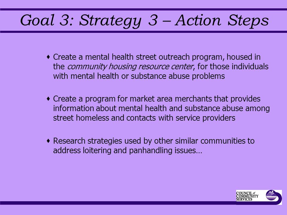 Goal 3: Strategy 3 – Action Steps  Create a mental health street outreach program, housed in the community housing resource center, for those individuals with mental health or substance abuse problems  Create a program for market area merchants that provides information about mental health and substance abuse among street homeless and contacts with service providers  Research strategies used by other similar communities to address loitering and panhandling issues…