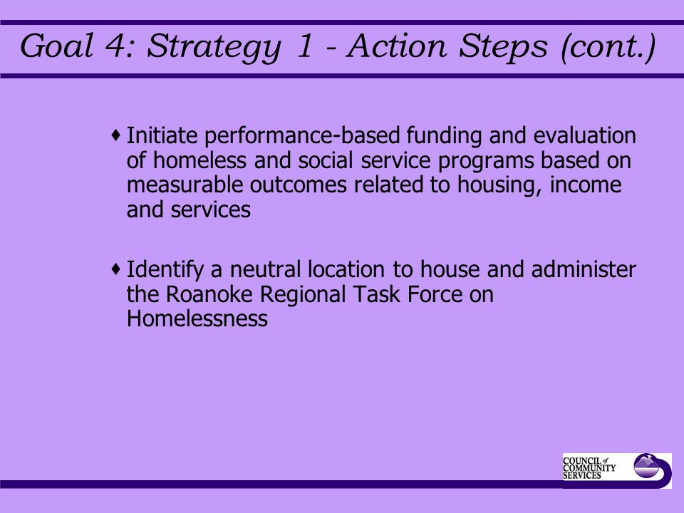 Goal 4: Strategy 1 - Action Steps (cont.)  Initiate performance-based funding and evaluation of homeless and social service programs based on measurable outcomes related to housing, income and services  Identify a neutral location to house and administer the Roanoke Regional Task Force on Homelessness
