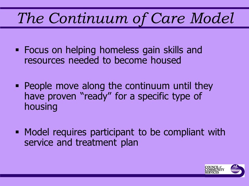 The Continuum of Care Model  Focus on helping homeless gain skills and resources needed to become housed  People move along the continuum until they have proven ready for a specific type of housing  Model requires participant to be compliant with service and treatment plan