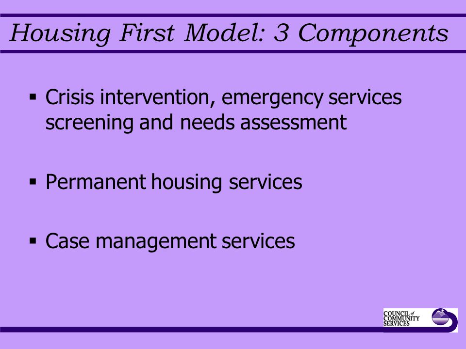 Housing First Model: 3 Components  Crisis intervention, emergency services screening and needs assessment  Permanent housing services  Case management services
